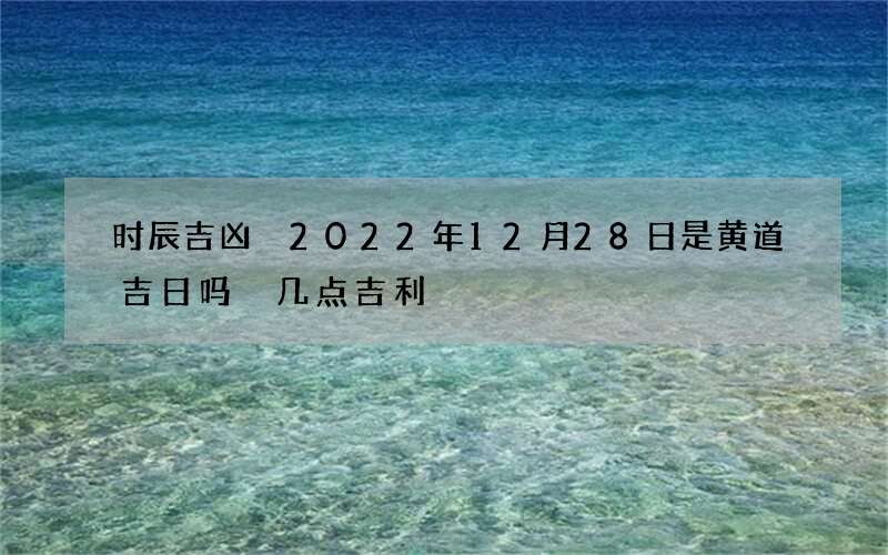 时辰吉凶 2022年12月28日是黄道吉日吗 几点吉利